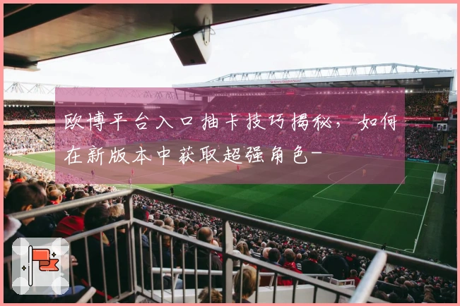 欧博平台入口抽卡技巧揭秘，如何在新版本中获取超强角色-