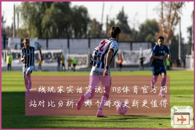 一线玩家实话实说：ng体育官方网站对比分析，哪个游戏更新更值得期待？