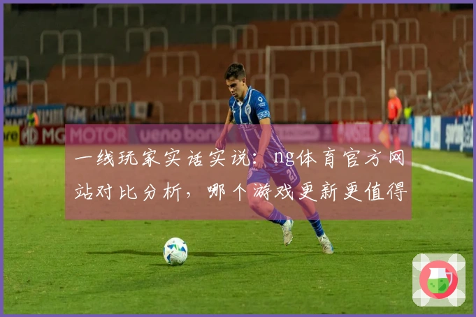 一线玩家实话实说：ng体育官方网站对比分析，哪个游戏更新更值得期待？