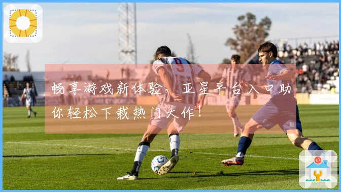畅享游戏新体验，亚星平台入口助你轻松下载热门大作！