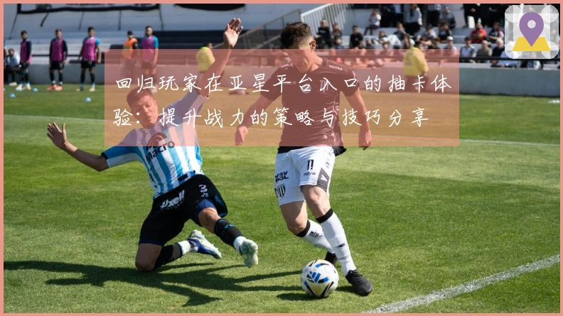 回归玩家在亚星平台入口的抽卡体验：提升战力的策略与技巧分享