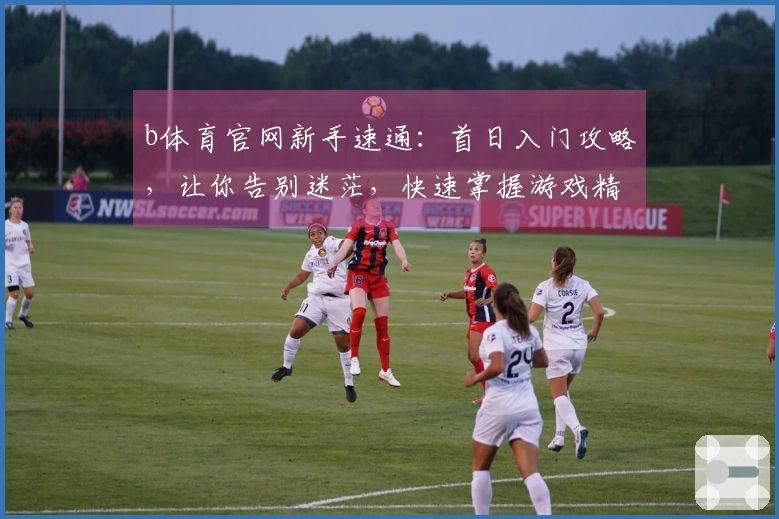 b体育官网新手速通：首日入门攻略，让你告别迷茫，快速掌握游戏精髓