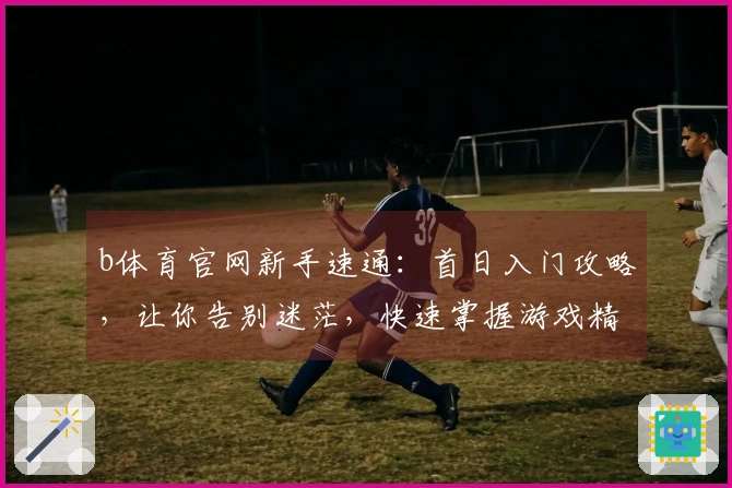 b体育官网新手速通：首日入门攻略，让你告别迷茫，快速掌握游戏精髓