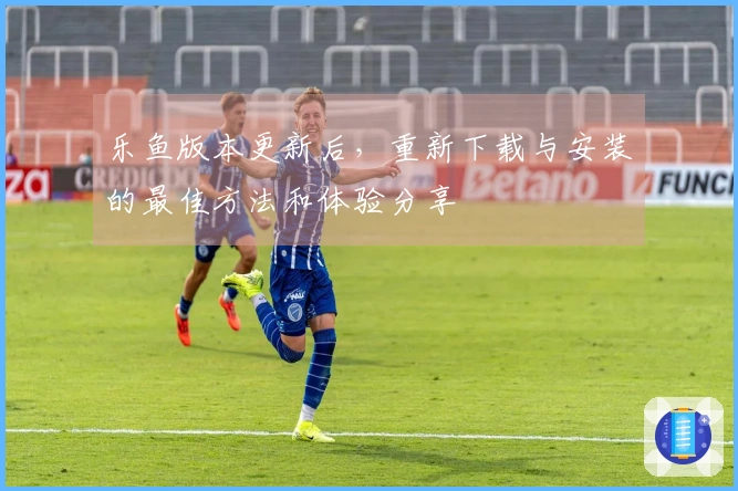 乐鱼版本更新后，重新下载与安装的最佳方法和体验分享