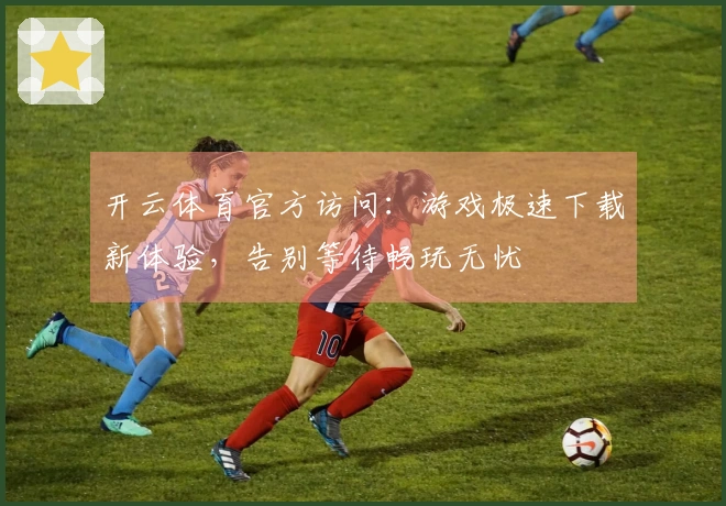 开云体育官方访问：游戏极速下载新体验，告别等待畅玩无忧