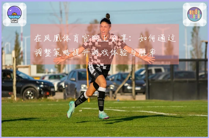 在凤凰体育官网上分享：如何通过调整策略提升游戏体验与胜率